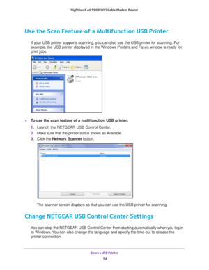 Page 54Share a USB Printer 54
Nighthawk AC1900
 WiFi Cable Modem  Router 
Use the Scan Feature of a Multifunction USB Printer
If your USB printer supports scanning, you can also use the USB printer \
for scanning. For 
example, the USB printer displayed in the Windows Printers and Faxes win\
dow is ready for 
print jobs.
To use the scan feature of a multifunction USB printer:
1. Launch the NETGEAR USB Control Center
 .
2.  Make sure that the printer status shows as 
 Available.
3.  C
lick the  Network Scanner...