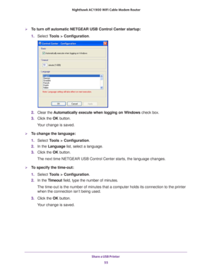 Page 55Share a USB Printer 55
 Nighthawk AC1900
 WiFi Cable Modem  Router
To turn off automatic NETGEAR USB Control Center startup:
1. Select  T
 ools > Configuration.
2.  Clear the  Automatically execute when logging on W
 indows check box.
3.  Click the  OK button.
Your change is saved.
To change the language:
1.  Select  T
 ools > Configuration .
2.  In the Language list, select a language.
3.  Click the  OK button.
The next time NETGEAR USB Control Center starts, the language changes.
To specify the...