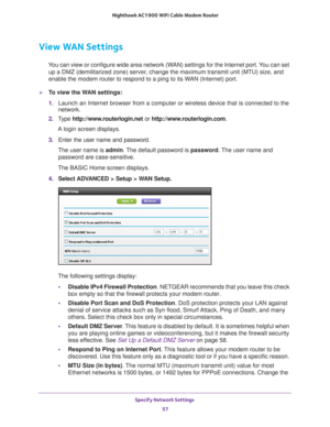 Page 57Specify Network Settings 57
 Nighthawk AC1900
 WiFi Cable Modem  Router
View WAN Settings
You can view or configure wide area network (WAN) settings for the Internet port. You can set 
up a DMZ (demilitarized zone) server, change the maximum transmit unit (MTU) size, and 
enable the modem router to respond to a ping to its WAN (Internet) port. 
To view the WAN settings:
1.  Launch an Internet browser from a computer or wireless device that is co\
nnected to the 
network.
2.  T
ype...