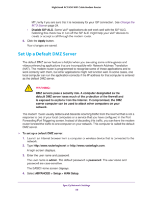 Page 58Specify Network Settings 
58 Nighthawk AC1900 WiFi Cable Modem Router 
MTU only if you are sure that it is necessary for your ISP connection. See Change the 
MTU Size on page 24.
•Disable SIP ALG. Some VoIP applications do not work well with the SIP ALG. 
Selecting this check box to turn off the SIP ALG might help your VoIP devices to 
create or accept a call through the modem router.
5. Click the Apply button.
Your changes are saved.
Set Up a Default DMZ Server
The default DMZ server feature is helpful...