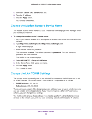 Page 59Specify Network Settings 
59  Nighthawk AC1900 WiFi Cable Modem Router
5. Select the Default DMZ Server check box.
6. Type the IP address.
7. Click the Apply button.
Your change takes effect.
Change the Modem Router’s Device Name
The modem router’s device name is C7000. This device name displays in file manager when 
you browse your network.
To change the modem router’s device name:
1. Launch an Internet browser from a computer or wireless device that is connected to the 
network.
2. Type...