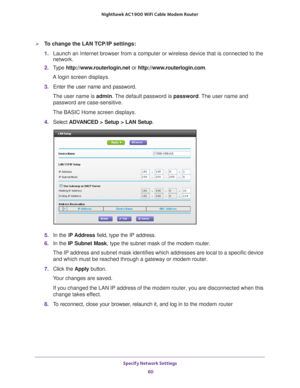 Page 60Specify Network Settings 60
Nighthawk AC1900
 WiFi Cable Modem  Router 
To change the LAN TCP/IP settings:
1. Launch an Internet browser from a computer or wireless device that is co\
nnected to the 
network.
2.  T
ype  http://www.routerlogin.net  or http://www.routerlogin.com .
A login screen displays.
3.  Enter the user name and password.
The user name is  admin. 
 The default password is password . The user name and 
password are case-sensitive.
The BASIC Home screen displays.
4.  Select  ADV
 ANCED...