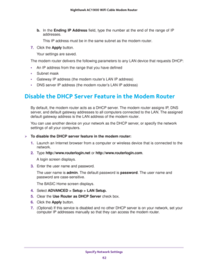 Page 62Specify Network Settings 
62 Nighthawk AC1900 WiFi Cable Modem Router 
b. In the Ending IP Address field, type the number at the end of the range of IP 
addresses.
This IP address must be in the same subnet as the modem router.
7. Click the Apply button.
Your settings are saved.
The modem router delivers the following parameters to any LAN device that requests DHCP:
•An IP address from the range that you have defined
•Subnet mask
•Gateway IP address (the modem router’s LAN IP address)
•DNS server IP...