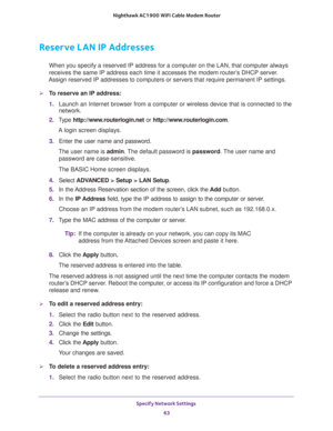 Page 63Specify Network Settings 
63  Nighthawk AC1900 WiFi Cable Modem Router
Reserve LAN IP Addresses
When you specify a reserved IP address for a computer on the LAN, that computer always 
receives the same IP address each time it accesses the modem router’s DHCP server. 
Assign reserved IP addresses to computers or servers that require permanent IP settings. 
To reserve an IP address: 
1. Launch an Internet browser from a computer or wireless device that is connected to the 
network.
2. Type...