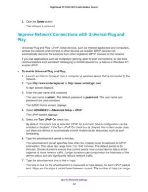 Page 64Specify Network Settings 
64 Nighthawk AC1900 WiFi Cable Modem Router 
2. Click the Delete button.
The address is removed.
Improve Network Connections with Universal Plug and 
Play
Universal Plug and Play (UPnP) helps devices, such as Internet appliances and computers, 
access the network and connect to other devices as needed. UPnP devices can 
automatically discover the services from other registered UPnP devices on the network.
If you use applications such as multiplayer gaming, peer-to-peer...