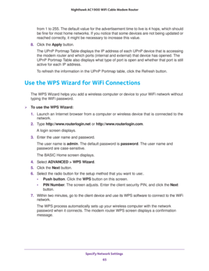 Page 65Specify Network Settings 
65  Nighthawk AC1900 WiFi Cable Modem Router
from 1 to 255. The default value for the advertisement time to live is 4 hops, which should 
be fine for most home networks. If you notice that some devices are not being updated or 
reached correctly, it might be necessary to increase this value.
8. Click the Apply button.
The UPnP Portmap Table displays the IP address of each UPnP device that is accessing 
the modem router and which ports (internal and external) that device has...
