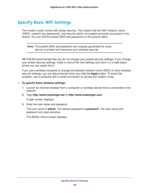 Page 66Specify Network Settings 
66 Nighthawk AC1900 WiFi Cable Modem Router 
Specify Basic WiFi Settings
The modem router comes with preset security. This means that the WiFi network name 
(SSID), network key (password), and security option (encryption protocol) are preset in the 
factory. You can find the preset SSID and password on the product label. 
Note:The preset SSID and password are uniquely generated for every 
device to protect and maximize your wireless security.
NETGEAR recommends that you do not...