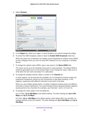 Page 67Specify Network Settings 67
 Nighthawk AC1900
 WiFi Cable Modem  Router
4. Select  Wireless.
5. In the Region list, select your region. In some locations, you cannot change this set\
ting.
6.  T
o control the SSID broadcast, select or clear the  Enable SSID Broadcast check box.
When this check box is selected, the modem router broadcasts its network\
 name (SSID) 
so that it displays when you scan for local WiFi networks on your comput\
er or wireless 
device.
7.  T
o change the network name (SSID), type...