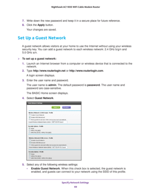 Page 69Specify Network Settings 69
 Nighthawk AC1900
 WiFi Cable Modem  Router
7. Write down the new password and keep it in a secure place for future refe\
rence.
8.  Click the  Apply button.
Your changes are saved.
Set Up a Guest Network
A guest network allows visitors at your home to use the Internet without\
 using your wireless  security key. You can add a guest network to each wireless network: 2.4 GHz b/g/n and  
5.0 GHz a/n. 
To set up a guest network:
1.  Launch an Internet browser from a computer or...