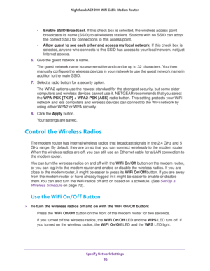 Page 70Specify Network Settings 
70 Nighthawk AC1900 WiFi Cable Modem Router 
•Enable SSID Broadcast. If this check box is selected, the wireless access point 
broadcasts its name (SSID) to all wireless stations. Stations with no SSID can adopt 
the correct SSID for connections to this access point.
•Allow guest to see each other and access my local network. If this check box is 
selected, anyone who connects to this SSID has access to your local network, not just 
Internet access.
6. Give the guest network a...