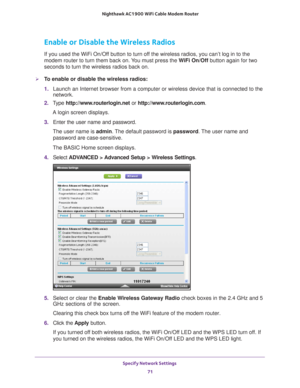 Page 71Specify Network Settings 71
 Nighthawk AC1900
 WiFi Cable Modem  Router
Enable or Disable the Wireless Radios
If you used the WiFi On/Off button to turn off the wireless radios, you can’t log in to the 
modem router to turn them back on. You must press the  WiFi On/Off button again for two 
seconds to turn the wireless radios back on.
To enable or disable the wireless radios:
1.  Launch an Internet browser from a computer or wireless device that is co\
nnected to the 
network.
2.  T
ype...