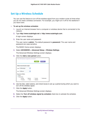 Page 72Specify Network Settings 72
Nighthawk AC1900
 WiFi Cable Modem  Router 
Set Up a Wireless Schedule
You can use this feature to turn off the wireless signal from your modem router at times when 
you do not need a wireless connection. For example, you might turn it of\
f for the weekend if 
you leave town.
To set up the wireless schedule:
1.  Launch an Internet browser from a computer or wireless device that is co\
nnected to the 
network.
2.  T
ype  http://www.routerlogin.net  or...