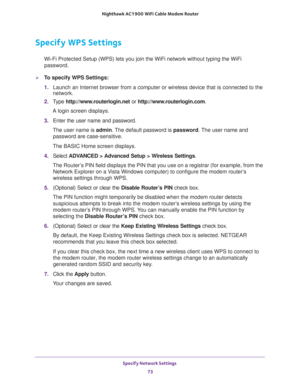 Page 73Specify Network Settings 
73  Nighthawk AC1900 WiFi Cable Modem Router
Specify WPS Settings
Wi-Fi Protected Setup (WPS) lets you join the WiFi network without typing the WiFi 
password.
To specify WPS Settings:
1. Launch an Internet browser from a computer or wireless device that is connected to the 
network.
2. Type http://www.routerlogin.net or http://www.routerlogin.com.
A login screen displays.
3. Enter the user name and password.
The user name is admin. The default password is password. The user...