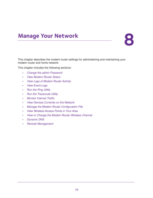 Page 7474
8
8.   Manage Your Network
This chapter describes the modem router settings for administering and maintaining your 
modem router and home network. 
This chapter includes the following sections:
•Change the admin Password 
•View Modem Router Status 
•View Logs of Modem Router Activity 
•View Event Logs 
•Run the Ping Utility 
•Run the Traceroute Utility 
•Monitor Internet Traffic 
•View Devices Currently on the Network 
•Manage the Modem Router Configuration File 
•View Wireless Access Points in Your...