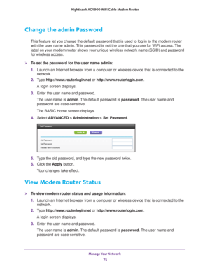Page 75Manage Your Network 75
 Nighthawk AC1900
 WiFi Cable Modem  Router
Change the admin Password
This feature let you change the default password that is used to log in \
to the modem router 
with the user name admin. This password is not the one that you use for WiFi access. The 
label on your modem router shows your unique wireless network name (SSI\
D) and password 
for wireless access.
To set the password for the user name admin:
1.  Launch an Internet browser from a computer or wireless device that is...
