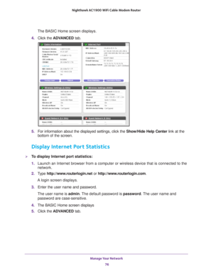 Page 76Manage Your Network 76
Nighthawk AC1900
 WiFi Cable Modem  Router 
The BASIC Home screen displays.
4.  Click the  ADV
 ANCED tab. 
5.  For information about the displayed settings, click the  Show/Hide Help Center link at the 
bottom of the screen.
Display Internet Port Statistics
To display Internet port statistics:
1.  Launch an Internet browser from a computer or wireless device that is co\
nnected to the 
network.
2.  T
ype  http://www.routerlogin.net  or http://www.routerlogin.com .
A login screen...