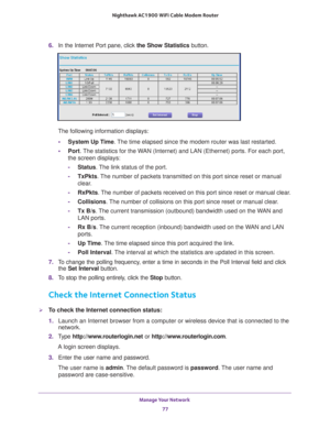 Page 77Manage Your Network 77
 Nighthawk AC1900
 WiFi Cable Modem  Router
6. In the Internet Port pane, click the Show Statistics  button.
The following information displays:
• System Up T
 ime. The time elapsed since the modem router was last restarted.
• Port. 
The statistics for the WAN (Internet) and LAN (Ethernet) ports. For each port, 
the screen displays:
- Status. 
 The link status of the port.
- TxPkts. 
 The number of packets transmitted on this port since reset or manual 
clear.
- RxPkts. 
 The...