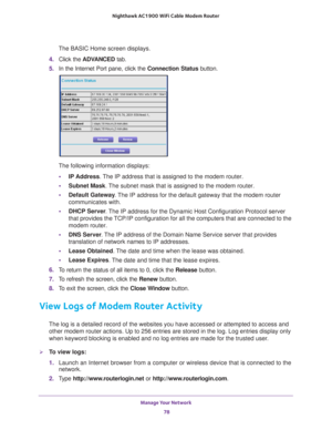 Page 78Manage Your Network 78
Nighthawk AC1900
 WiFi Cable Modem  Router 
The BASIC Home screen displays.
4.  Click the  ADV
 ANCED tab. 
5.  In the Internet Port pane, click the  Connection Status button. 
The following information displays:
• IP Address. 
 The IP address that is assigned to the modem router.
• Subnet Mask. 
 The subnet mask that is assigned to the modem router.
• Default Gateway . 
 The IP address for the default gateway that the modem router 
communicates with.
• DHCP Server . 
 The IP...