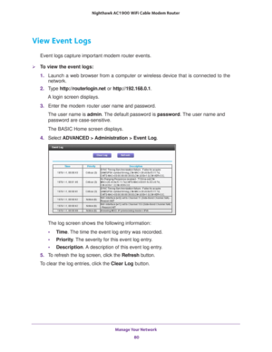 Page 80Manage Your Network 80
Nighthawk AC1900
 WiFi Cable Modem  Router 
View Event Logs
Event logs capture important modem router events.
To view the event logs:
1. Launch a web browser from a computer or wireless device that is connecte\
d to the 
network.
2.  T
ype  http://routerlogin.net  or http://192.168.0.1.
A login screen displays.
3.  Enter the  modem router  user name and password.
The user name is  admin. 
 The default password is password . The user name and 
password are case-sensitive.
The BASIC...