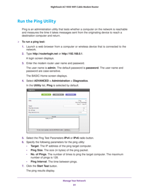 Page 81Manage Your Network 81
 Nighthawk AC1900
 WiFi Cable Modem  Router
Run the Ping Utility
Ping is an administration utility that tests whether a computer on the n\
etwork is reachable 
and measures the time it takes messages sent from the originating device\
 to reach a 
destination computer and return. 
To run a ping test:
1. Launch a web browser from a computer or wireless device that is connecte\
d to the 
network.
2.  T
ype  http://routerlogin.net  or http://192.168.0.1.
A login screen displays.
3....