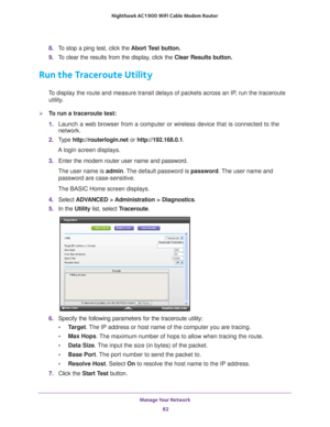 Page 82Manage Your Network 82
Nighthawk AC1900
 WiFi Cable Modem  Router 
8. To stop a ping test, click the  Abort Test button.
9.  T
o clear the results from the display, click the  Clear Results button.
Run the Traceroute Utility
To display the route and measure transit delays of packets across an IP, run the traceroute 
utility.
To run a traceroute test:
1.  Launch a web browser from a computer or wireless device that is connecte\
d to the 
network.
2.  T
ype  http://routerlogin.net  or http://192.168.0.1....