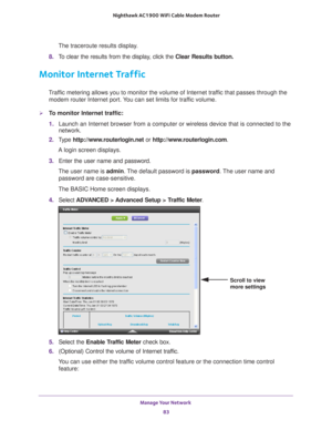 Page 83Manage Your Network 83
 Nighthawk AC1900
 WiFi Cable Modem  Router
The traceroute results display.
8.  T
o clear the results from the display, click the  Clear Results button.
Monitor Internet Traffic
Traffic metering allows you to monitor the volume of Internet traffic that passes through the 
modem router Internet port. You can set limits for traffic volume.
To monitor Internet traffic:
1.  Launch an Internet browser from a computer or wireless device that is co\
nnected to the 
network.
2.  T
ype...