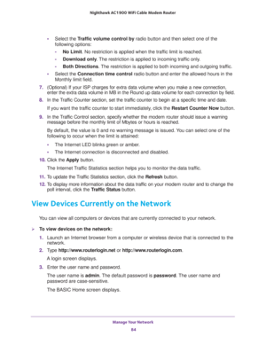 Page 84Manage Your Network 
84 Nighthawk AC1900 WiFi Cable Modem Router 
•Select the Traffic volume control by radio button and then select one of the 
following options:
-No Limit. No restriction is applied when the traffic limit is reached.
-Download only. The restriction is applied to incoming traffic only.
-Both Directions. The restriction is applied to both incoming and outgoing traffic.
•Select the Connection time control radio button and enter the allowed hours in the 
Monthly limit field.
7. (Optional)...