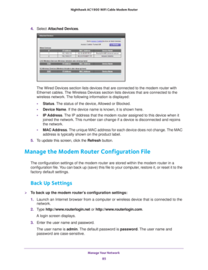 Page 85Manage Your Network 85
 Nighthawk AC1900
 WiFi Cable Modem  Router
4. Select  Attached Devices.
The Wired Devices section lists devices that are connected to the modem \
router with 
Ethernet cables. The Wireless Devices section lists devices that are connected to the 
wireless network. The following information is displayed:
• Status. 
 The status of the device, Allowed or Blocked.
• Device Name. If the device name is known, it is shown here. 
• IP Address. 
 The IP address that the modem router...