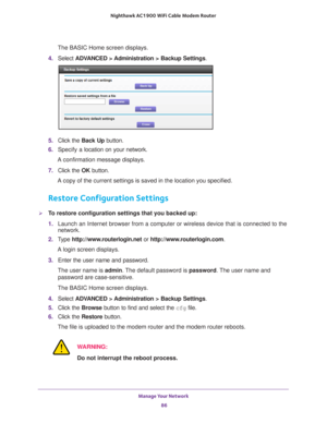 Page 86Manage Your Network 86
Nighthawk AC1900
 WiFi Cable Modem  Router 
The BASIC Home screen displays.
4.  Select  ADV
 ANCED > Administration >  Backup Settings.
5. Click the  Back Up button.
6.  Specify a
  location on your network.
A confirmation message displays.
7.  Click the  OK button.
A copy of the current settings is saved in the location you specified.
Restore Configuration Settings
To restore configuration settings that you backed up:
1.  Launch an Internet browser from a computer or wireless...