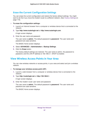 Page 87Manage Your Network 
87  Nighthawk AC1900 WiFi Cable Modem Router
Erase the Current Configuration Settings
You can erase the current configuration and restore the factory default settings. You might 
want to do this if you move the modem router to a different network. (See 
Factory Settings on 
page 11 9).
To erase the configuration settings:
1. Launch an Internet browser from a computer or wireless device that is connected to the 
network.
2. Type http://www.routerlogin.net or...