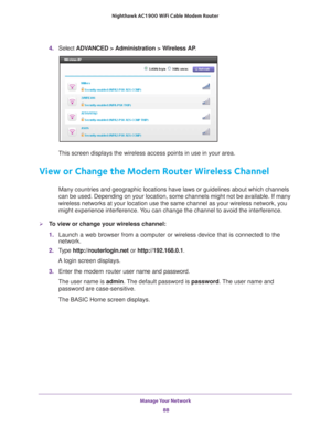 Page 88Manage Your Network 88
Nighthawk AC1900
 WiFi Cable Modem  Router 
4. Select  ADVANCED > Administration > Wireless AP .
This screen displays the wireless access points in use in your area. 
View or Change the Modem Router Wireless Channel
Many countries and geographic locations have laws or guidelines about wh\
ich channels 
can be used. Depending on your location, some channels might not be avai\
lable. If many 
wireless networks at your location use the same channel as your wireless\
 network, you...