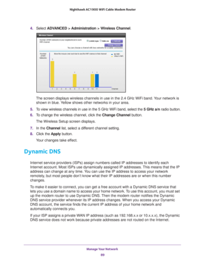 Page 89Manage Your Network 89
 Nighthawk AC1900
 WiFi Cable Modem  Router
4. Select  ADVANCED > Administration > Wireless Channel .
The screen displays wireless channels in use in the 2.4 GHz WiFi band. Your network is 
shown in blue. Yellow shows other networks in your area. 
5.  T
o view wireless channels in use in the 5 GHz WiFi band, select the  5 GHz a/n radio button.
6.  T
o change the wireless channel, click the  Change Channel button.
The Wireless Setup screen displays.
7.  In the Channel  list, select...