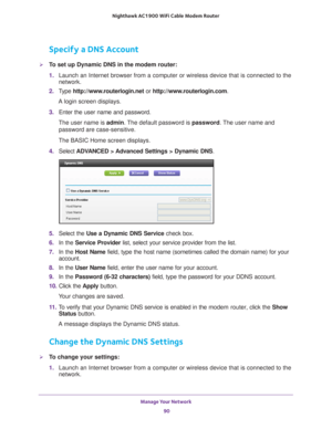 Page 90Manage Your Network 90
Nighthawk AC1900
 WiFi Cable Modem  Router 
Specify a DNS Account
To set up Dynamic DNS in the modem router:
1. Launch an Internet browser from a computer or wireless device that is co\
nnected to the 
network.
2.  T
ype  http://www.routerlogin.net  or http://www.routerlogin.com .
A login screen displays.
3.  Enter the user name and password.
The user name is  admin. 
 The default password is password . The user name and 
password are case-sensitive.
The BASIC Home screen...