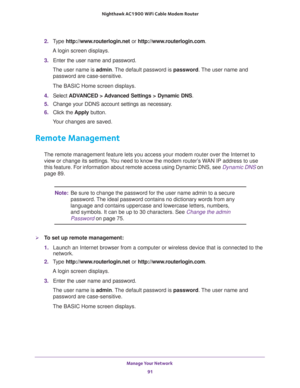 Page 91Manage Your Network 
91  Nighthawk AC1900 WiFi Cable Modem Router
2. Type http://www.routerlogin.net or http://www.routerlogin.com.
A login screen displays.
3. Enter the user name and password.
The user name is admin. The default password is password. The user name and 
password are case-sensitive.
The BASIC Home screen displays.
4. Select ADVANCED > Advanced Settings > Dynamic DNS.
5. Change your DDNS account settings as necessary.
6. Click the Apply button.
Your changes are saved.
Remote Management
The...