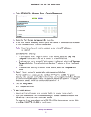 Page 92Manage Your Network 92
Nighthawk AC1900
 WiFi Cable Modem  Router 
4. Select  ADVANCED > Advanced Setup > Remote Management. 
5. Select the  Turn Remote Management On check box.
6.  In the 
Allow Remote Access By section, specify the external IP addresses to be allowed to 
access the modem router’s  remote management:
Note: For enhanced security, restrict access to as few external IP addresses 
as practical
Select one of the following:
• T
o allow access from a single IP address on the Internet, select...