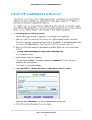 Page 94Specify Internet Port Settings 94
Nighthawk AC1900
 WiFi Cable Modem  Router 
Set Up Port Forwarding to a Local Server
If you have a server in your home network, you can allow certain types o\
f incoming traffic to 
reach the server. For example, you might want to make a local web server, FTP server, or 
game server visible and available to the Internet.
The modem router can forward incoming traffic with specific protocols to computers on your  local network. 
 You can specify the servers for...