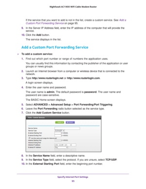 Page 95Specify Internet Port Settings 95
 Nighthawk AC1900
 WiFi Cable Modem  Router
If the service that you want to add is not in the list, create a custom \
service. See  Add a 
Custom Port Forwarding Service on page  95.
9.  In the Server IP 
 Address field, enter the IP address of the computer that will provide th\
e 
service. 
10.  Click the  Add button.
The service displays in the list.
Add a Custom Port Forwarding Service
To add a custom service:
1.  Find out which port number or range of numbers the...