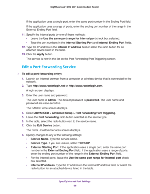 Page 96Specify Internet Port Settings 
96 Nighthawk AC1900 WiFi Cable Modem Router 
If the application uses a single port, enter the same port number in the Ending Port field.
If the application uses a range of ports, enter the ending port number of the range in the 
External Ending Port field.
11. Specify the internal ports by one of these methods:
•Leave the Use the same port range for Internal port check box selected.
•Type the port numbers in the Internal Starting Port and Internal Ending Port fields.
12....