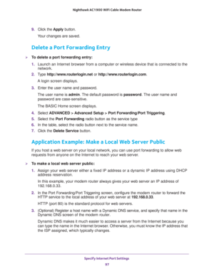 Page 97Specify Internet Port Settings 
97  Nighthawk AC1900 WiFi Cable Modem Router
9. Click the Apply button.
Your changes are saved.
Delete a Port Forwarding Entry
To delete a port forwarding entry:
1. Launch an Internet browser from a computer or wireless device that is connected to the 
network.
2. Type http://www.routerlogin.net or http://www.routerlogin.com.
A login screen displays.
3. Enter the user name and password.
The user name is admin. The default password is password. The user name and 
password...