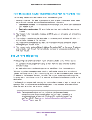 Page 98Specify Internet Port Settings 
98 Nighthawk AC1900 WiFi Cable Modem Router 
How the Modem Router Implements the Port Forwarding Rule
The following sequence shows the effects of a port forwarding rule:
1. When you type the URL www.example.com in your browser, the browser sends a web 
page request message with the following destination information: 
•Destination address. The IP address of www.example.com, which is the address of 
your modem router.
•Destination port number. 80, which is the standard port...