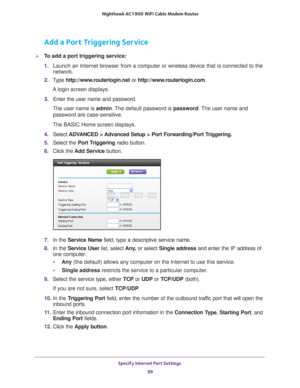 Page 99Specify Internet Port Settings 99
 Nighthawk AC1900
 WiFi Cable Modem  Router
Add a Port Triggering Service
To add a port triggering service:
1. Launch an Internet browser from a computer or wireless device that is co\
nnected to the 
network.
2.  T
ype  http://www.routerlogin.net  or http://www.routerlogin.com .
A login screen displays.
3.  Enter the user name and password.
The user name is  admin. 
 The default password is password. The user name and 
password are case-sensitive.
The BASIC Home screen...