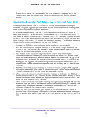 Page 100Specify Internet Port Settings 
100 Nighthawk AC1900 WiFi Cable Modem Router 
The service is now in the Portmap table. You must enable port triggering before the 
modem router used port triggering for the service that you added. See the following 
section.
Application Example: Port Triggering for Internet Relay Chat 
Some application servers, such as FTP and IRC servers, send replies to multiple port 
numbers. Using port triggering, you can tell the modem router to open more incoming ports 
when a...