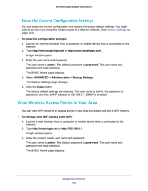 Page 101Manage Your Network 
101  AC1900 Cable Modem Voice Router
Erase the Current Configuration Settings
Y default settings. You might 
want to do this if you move the modem router to a different network. (See 
Factory Settings on 
page 123).
To erase the configuration settings:
1. Launch  an  Internet  browser  from  a  computer  or  mobile  device  that  is  connected  to  the 
network.
2. Type http://www.routerlogin.net or http://www.routerlogin.com.
A login window opens.
3. Enter  the  user  name  and...