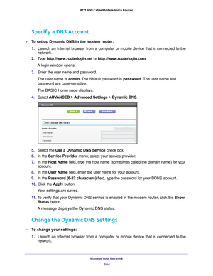 Page 104Manage Your Network 104
AC1900 Cable Modem Voice Router 
Specify a DNS Account
To set up Dynamic DNS in the modem router:
1. 
Launch 
 an  Internet  browser  from  a  computer  or  mobile  device  that  is  connected  to  the 
network.
2.  T
ype  http://www.routerlogin.net  or http://www.routerlogin.com .
A login window opens.
3.  Enter 
the  user  name  and  password.
The user name is  admin. 
 The default password is password . The user name and 
password are case-sensitive.
The BASIC Home page...