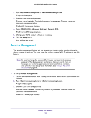 Page 105Manage Your Network 
105  AC1900 Cable Modem Voice Router
2. Type http://www.routerlogin.net or http://www.routerlogin.com.
A login window opens.
3. Enter  the  user  name  and  password.
The user name is admin. The default password is password. The user name and 
password are case-sensitive.
The BASIC Home page displays.
4. Select ADVANCED  > Advanced  Settings  >  Dynamic  DNS.
The Dynamic DNS page displays.s
5. Change  your  DDNS  account  settings  as  necessary.
6. Click  the Apply  button.
Your...