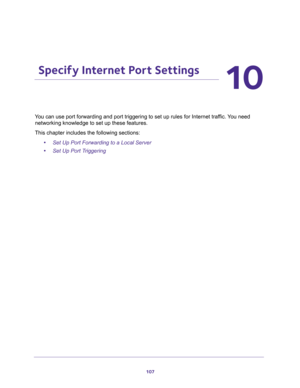 Page 107107
10
10.   Specify Internet Port Settings
Y for Internet traffic. You need 
networking knowledge to set up these features.
This chapter includes the following sections:
•Set Up Port Forwarding to a Local Server 
•Set Up Port Triggering  