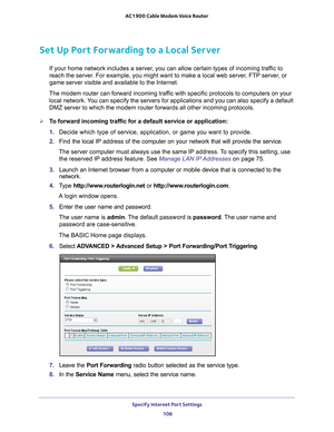 Page 108Specify Internet Port Settings 108
AC1900 Cable Modem Voice Router 
Set Up Port Forwarding to a Local Server
If your home network includes a server, you can allow certain types of incoming traffic to 
reach the server. For example, you might want to make a local web server, FTP server, or 
game server visible and available to the Internet.
The modem router can forward incoming traffic with specific protocols to computers on your  local 
 network. You can specify the servers for applications and you can...