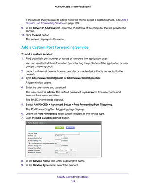 Page 109Specify Internet Port Settings 109
 AC1900 Cable Modem Voice Router
If the service that you want to add is not in the menu, create a custom service. See 
Add a 
Custom Port Forwarding Service on page  109.
9.  In 
the  Server  IP Address  field,  enter  the  IP  address  of  the  computer  that  will  provide  the 
service. 
10.  Click 
the  Add  button.
The service displays in the menu.
Add a Custom Port Forwarding Service
To add a custom service:
1.  Find 
out  which  port  number  or  range  of...