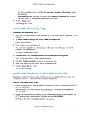 Page 111Specify Internet Port Settings 
111  AC1900 Cable Modem Voice Router
•For the internal ports, leave the Use the same port range for Internal port check 
box selected.
•Internal IP address. Type the IP address in the Internal IP address field, or select 

9. Click  the Apply  button.
Your settings are saved.
Delete a Port Forwarding Entry
To delete a port forwarding entry:
1. Launch  an  Internet  browser  from  a  computer  or  mobile  device  that  is  connected  to  the 
network.
2. Type...