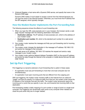 Page 112Specify Internet Port Settings 
112 AC1900 Cable Modem Voice Router 
3. (Optional) Register a host name with a Dynamic DNS service, and specify that name in the 
Dynamic  DNS  page.
ternet because you 
can type the name in the Internet browser. Otherwise, you must know the IP address that 
the ISP assigned, which typically changes.
How the Modem Router Implements the Port Forwarding Rule
The following sequence shows the effects of a port forwarding rule:
1. When  you  type  the  URL  www.example.com  in...